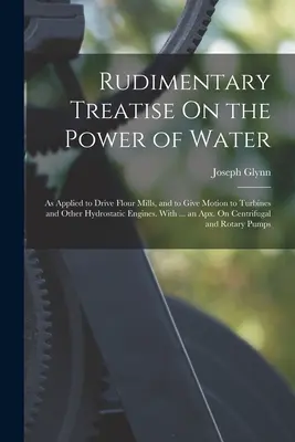 Trattato rudimentale sulla forza dell'acqua: Applicato all'azionamento di mulini e al movimento di turbine e altri motori idrostatici. Con ... un - Rudimentary Treatise On the Power of Water: As Applied to Drive Flour Mills, and to Give Motion to Turbines and Other Hydrostatic Engines. With ... an