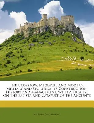 La balestra, medievale e moderna, militare e sportiva: La sua costruzione, la sua storia e la sua gestione, con un trattato sulla balista e sulla catapulta di questo tipo di armi. - The Crossbow, Mediaeval and Modern, Military and Sporting: Its Construction, History and Management, with a Treatise on the Balista and Catapult of th
