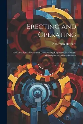 Montaggio e funzionamento: Un trattato didattico per ingegneri costruttori, macchinisti, falegnami e capomastri - Erecting and Operating: An Educational Treatise for Constructing Engineers, Machinists, Millwrights and Master Builders
