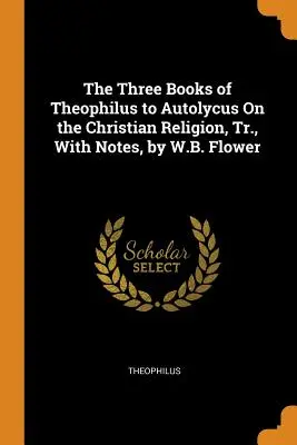 I tre libri di Teofilo ad Autolico sulla religione cristiana, tr., con note, di W.B. Flower - The Three Books of Theophilus to Autolycus On the Christian Religion, Tr., With Notes, by W.B. Flower