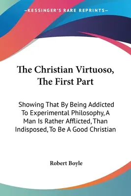 Il virtuoso cristiano, prima parte: Dimostrando che, essendo assuefatto alla filosofia sperimentale, un uomo è piuttosto afflitto, che indisposto, ad essere un - The Christian Virtuoso, The First Part: Showing That By Being Addicted To Experimental Philosophy, A Man Is Rather Afflicted, Than Indisposed, To Be A
