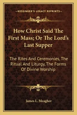 Come Cristo disse la prima messa; o l'ultima cena del Signore: I riti e le cerimonie, il rituale e la liturgia, le forme del culto divino - How Christ Said The First Mass; Or The Lord's Last Supper: The Rites And Ceremonies, The Ritual And Liturgy, The Forms Of Divine Worship