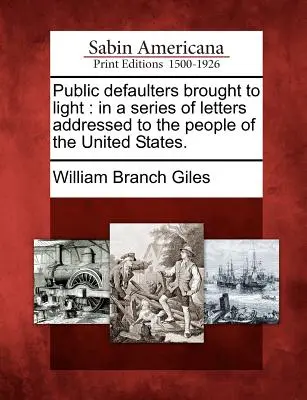 Gli inadempienti pubblici portati alla luce: in una serie di lettere indirizzate al popolo degli Stati Uniti. - Public Defaulters Brought to Light: In a Series of Letters Addressed to the People of the United States.