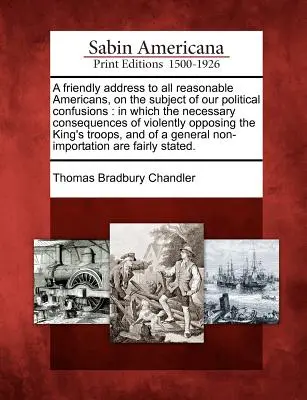 Un discorso amichevole a tutti gli americani ragionevoli, sul tema delle nostre confusioni politiche: In cui le necessarie conseguenze dell'opposizione violenta - A Friendly Address to All Reasonable Americans, on the Subject of Our Political Confusions: In Which the Necessary Consequences of Violently Opposing